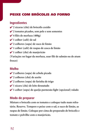 PEIXE COM BRÓCOLIS AO FORNO

Ingredientes
 2 xícaras (chá) de brócolis cozido
 2 tomates picados, sem pele e sem sementes
 4 filés de merluza (400g)
 1 colher (café) de sal
 2 colheres (sopa) de suco de limão
 1 colher (café) de raspas de casca de limão
 1 colher (chá) de manjericão
(Variação: no lugar da merluza, usar filé de salmão ou de atum
fresco)


Molho
 2 colheres (sopa) de cebola picada
 2 colheres (chá) de azeite
 2 colheres (sopa) de farinha de trigo
 1 xícara (chá) de leite desnatado
 1 colher (sopa) de queijo parmesão light (opcional) ralado


Modo de preparar
Misture o brócolis com os tomates e coloque tudo num refra-
tário. Reserve. Tempere o peixe com o sal, o suco de limão, as
raspas de limão. Coloque por cima do preparado de brócolis e
tomate e polvilhe com o manjericão.




32
 