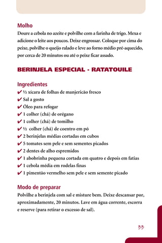 Molho
Doure a cebola no azeite e polvilhe com a farinha de trigo. Mexa e
adicione o leite aos poucos. Deixe engrossar. Coloque por cima do
peixe, polvilhe o queijo ralado e leve ao forno médio pré-aquecido,
por cerca de 20 minutos ou até o peixe ficar assado.


BERINJELA ESPECIAL - RATATOUILE

Ingredientes
 ½ xícara de folhas de manjericão fresco
 Sal a gosto
 Óleo para refogar
 1 colher (chá) de orégano
 1 colher (chá) de tomilho
 ½ colher (chá) de coentro em pó
 2 berinjelas médias cortadas em cubos
 5 tomates sem pele e sem sementes picados
 2 dentes de alho espremidos
 1 abobrinha pequena cortada em quatro e depois em fatias
 1 cebola média em rodelas finas
 1 pimentão vermelho sem pele e sem semente picado


Modo de preparar
Polvilhe a berinjela com sal e misture bem. Deixe descansar por,
aproximadamente, 20 minutos. Lave em água corrente, escorra
e reserve (para retirar o excesso de sal).


                                                                33
 