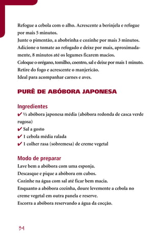 Refogue a cebola com o alho. Acrescente a berinjela e refogue
por mais 5 minutos.
Junte o pimentão, a abobrinha e cozinhe por mais 3 minutos.
Adicione o tomate ao refogado e deixe por mais, aproximada-
mente, 8 minutos até os legumes ficarem macios.
Coloque o orégano, tomilho, coentro, sal e deixe por mais 1 minuto.
Retire do fogo e acrescente o manjericão.
Ideal para acompanhar carnes e aves.


PURÊ DE ABÓBORA JAPONESA

Ingredientes
 ½ abóbora japonesa média (abóbora redonda de casca verde
rugosa)
 Sal a gosto
 1 cebola média ralada
 1 colher rasa (sobremesa) de creme vegetal

Modo de preparar
Lave bem a abóbora com uma esponja.
Descasque e pique a abóbora em cubos.
Cozinhe na água com sal até ficar bem macia.
Enquanto a abóbora cozinha, doure levemente a cebola no
creme vegetal em outra panela e reserve.
Escorra a abóbora reservando a água da cocção.




34
 