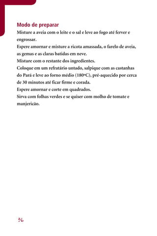 Modo de preparar
Misture a aveia com o leite e o sal e leve ao fogo até ferver e
engrossar.
Espere amornar e misture a ricota amassada, o farelo de aveia,
as gemas e as claras batidas em neve.
Misture com o restante dos ingredientes.
Coloque em um refratário untado, salpique com as castanhas
do Pará e leve ao forno médio (180ºC), pré-aquecido por cerca
de 30 minutos até ficar firme e corada.
Espere amornar e corte em quadrados.
Sirva com folhas verdes e se quiser com molho de tomate e
manjericão.




36
 