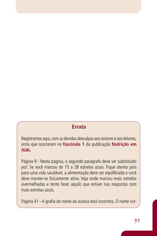 Errata

Registramos aqui, com as devidas desculpas aos autores e aos leitores,
erros que ocorreram no fascículo 1 da publicação Nutrição em
Aids.

Página 9 - Nesta página, o segundo parágrafo deve ser substituído
por: Se você marcou de 15 a 28 estrelas azuis. Fique atento pois
para uma vida saudável, a alimentação deve ser equilibrada e você
deve manter-se fisicamente ativo. Veja onde marcou mais estrelas
avermelhadas e tente fazer aquilo que estiver nas respostas com
mais estrelas azuis.

Página 41 - A grafia do nome da autora está incorreta. O nome cor-



                                                                    37
 
