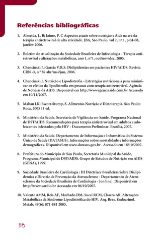 Referências bibliográficas
1. Almeida, L. B; Jaime, P. C Aspectos atuais sobre nutrição e Aids na era da
   terapia antiretroviral de alta atividade. JBA, São Paulo, vol 7, nº 1, p.04-08,
   jan/fev 2006.

2. Boletim de Atualização da Sociedade Brasileira de Infectologia - Terapia anti-
   retroviral e alterações metabólicas, ano 1, n°1, out/nov/dez, 2005.

3. Chencinski J.; Garcia V.R.S. Dislipidemias em pacientes HIV/AIDS. Revista
   CRN -3, n ° 82 abr/mai/jun, 2006.

4. Chencinski J. Nutrição e Lipodistrofia - Estratégias nutricionais para minimi-
   zar os efeitos da lipodistrofia em pessoas com terapia antiretroviral, Agência
   de Notícias da AIDS. Disponível em http://wwwagenciaaids.com.br Acessado
   em 10/11/2007.

5. Mahan LK; Escott-Stump, S. Alimentos Nutrição e Dietoterapia. São Paulo:
   Roca, 2005 11 ed.

6. Ministério da Saúde. Secretaria de Vigilância em Saúde. Programa Nacional
   de DST/AIDS. Recomendações para terapia antiretroviral em adultos e ado-
   lescentes infectados pelo HIV - Documento Preliminar, Brasília, 2007.

7. Ministério da Saúde. Departamento de Informação e Informática do Sistema
   Único de Saúde (DATASUS). Informações sobre mortalidade e informações
   demográficas. Disponível em www.datasus.gov.br . Acessado em 18/10/2007.

8. Prefeitura do Município de São Paulo, Secretaria Municipal da Saúde,
   Programa Municipal de DST/AIDS. Grupo de Estudos de Nutrição em AIDS
   (GENA), 1999.

9. Sociedade Brasileira de Cardiologia : III Diretrizes Brasileiras Sobre Dislipi-
   demias e Diretriz de Prevenção da Aterosclerose - Departamento de Atero-
   sclerose da Sociedade Brasileira de Cardiologia - [on line]. Disponível em
   http://www.cardio.br Acessado em 06/10/2007.

10. Valente AMM, Reis AF, Machado DM, Succi RCM, Chacra AR. Alterações
    Metabólicas da Síndrome Lipodistrófica do HIV. Arq. Bras. Endocrinol.
    Metab, 49(6): 871-881 2005.




38
 