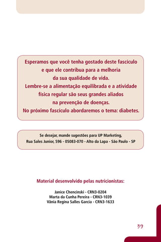 Esperamos que você tenha gostado deste fascículo
          e que ele contribua para a melhoria
                da sua qualidade de vida.
Lembre-se a alimentação equilibrada e a atividade
        física regular são seus grandes aliados
                na prevenção de doenças.
No próximo fascículo abordaremos o tema: diabetes.



        Se desejar, mande sugestões para UP Marketing,
 Rua Sales Junior, 596 - 05083-070 - Alto da Lapa - São Paulo - SP




       Material desenvolvido pelas nutricionistas:

                 Janice Chencinski - CRN3-0204
              Marta da Cunha Pereira - CRN3-1039
             Vânia Regina Salles Garcia - CRN3-1633




                                                                     39
 
