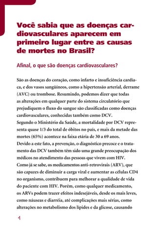Você sabia que as doenças car-
diovasculares aparecem em
primeiro lugar entre as causas
de mortes no Brasil?

Afinal, o que são doenças cardiovasculares?

São as doenças do coração, como infarto e insuficiência cardía-
ca, e dos vasos sangüíneos, como a hipertensão arterial, derrame
(AVC) ou trombose. Resumindo, podemos dizer que todas
as alterações em qualquer parte do sistema circulatório que
prejudiquem o fluxo do sangue são classificadas como doenças
cardiovasculares, conhecidas também como DCV.
Segundo o Ministério da Saúde, a mortalidade por DCV repre-
senta quase 1/3 do total de óbitos no país, e mais da metade das
mortes (65%) acontece na faixa etária de 30 a 69 anos.
Devido a este fato, a prevenção, o diagnóstico precoce e o trata-
mento das DCV também têm sido uma grande preocupação dos
médicos no atendimento das pessoas que vivem com HIV.
Como já se sabe, os medicamentos anti-retrovirais (ARV), que
são capazes de diminuir a carga viral e aumentar as células CD4
no organismo, contribuem para melhorar a qualidade de vida
do paciente com HIV. Porém, como qualquer medicamento,
os ARVs podem trazer efeitos indesejáveis, desde os mais leves,
como náuseas e diarréia, até complicações mais sérias, como
alterações no metabolismo dos lípides e da glicose, causando

4
 