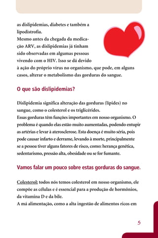 as dislipidemias, diabetes e também a
lipodistrofia.
Mesmo antes da chegada da medica-
ção ARV, as dislipidemias já tinham
sido observadas em algumas pessoas
vivendo com o HIV. Isso se dá devido
à ação do próprio vírus no organismo, que pode, em alguns
casos, alterar o metabolismo das gorduras do sangue.


O que são dislipidemias?

Dislipidemia significa alteração das gorduras (lípides) no
sangue, como o colesterol e os triglicérides.
Essas gorduras têm funções importantes em nosso organismo. O
problema é quando elas estão muito aumentadas, podendo entupir
as artérias e levar à aterosclerose. Esta doença é muito séria, pois
pode causar infarto e derrame, levando à morte, principalmente
se a pessoa tiver alguns fatores de risco, como: herança genética,
sedentarismo, pressão alta, obesidade ou se for fumante.

Vamos falar um pouco sobre estas gorduras do sangue.

Colesterol: todos nós temos colesterol em nosso organismo, ele
compõe as células e é essencial para a produção de hormônios,
da vitamina D e da bile.
A má alimentação, como a alta ingestão de alimentos ricos em



                                                                  5
 