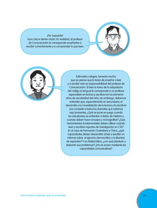 ¡Por supuesto!
Esos chicos tienen razón. En realidad, al profesor
de Comunicación le corresponde enseñarles a
escribir correctamente y a comprender lo que leen.

Estimados colegas, lamento mucho
que se piense que la tarea de enseñar a leer
y a escribir solo es responsabilidad del profesor de
Comunicación. Si bien la tarea de la adquisición
del código (o lengua) le corresponde a un profesor
especialista en lectura y escritura en los primeros
años de escolaridad del niño; sin embargo, debemos
entender que, especialmente en secundaria, el
desarrollo y la consolidación de la lectura y la escritura
nos compete a todos los docentes que estamos
aquí presentes. ¿Qué se pone en juego cuando
los estudiantes se enfrentan a textos de Historia o
cuando deben hacer ensayos y monografías? ¿Qué
herramientas fundamentales deben utilizar cuando
leen y escriben reportes de investigación en CTA?
En el caso de Formación Ciudadana y Cívica, ¿qué
capacidades deben desarrollar al leer y escribir un
informe sobre el ejercicio democrático o la libertad
de expresión? Y en Matemática, ¿con qué plantean y
elaboran sus problemas? ¿No es acaso mediante las
capacidades comunicativas?

TODOS PODEMOS APRENDER, NADIE SE QUEDA ATRÁS

11

 