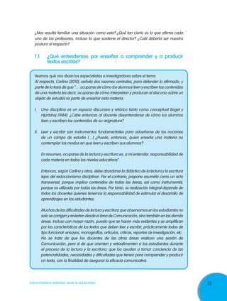 ¿Nos resulta familiar una situación como esta? ¿Qué tan cierto es lo que afirma cada
uno de los profesores, incluso lo que sostiene el director? ¿Cuál debería ser nuestra
postura al respecto?

1.1	

¿Qué entendemos por enseñar a comprender y a producir
textos escritos?

Veamos qué nos dicen los especialistas e investigadores sobre el tema:
Al respecto, Carlino (2010), señala dos razones centrales, para defender lo afirmado, y
parte de la tesis de que “… ocuparse de cómo los alumnos leen y escriben los contenidos
de una materia (es decir, ocuparse de cómo interpretan y producen el discurso sobre un
objeto de estudio) es parte de enseñar esta materia:
I. 	 Una disciplina es un espacio discursivo y retórico tanto como conceptual Bogel y
Hjortshoj (1984). ¿Cabe entonces al docente desentenderse de cómo los alumnos
leen y escriben los contenidos de su asignatura?
II. 	 Leer y escribir son instrumentos fundamentales para adueñarse de las nociones
de un campo de estudio […] ¿Puede, entonces, quien enseña una materia no
contemplar los modos en que leen y escriben sus alumnos?
	

En resumen, ocuparse de la lectura y escritura es, a mi entender, responsabilidad de
cada materia en todos los niveles educativos”.

	

Entonces, según Carlino y otros, debe abordarse la didáctica de la lectura y la escritura
lejos del reduccionismo disciplinar. Por el contrario, propone asumirla como un acto
transversal, porque implica contenidos de todas las áreas; así como instrumental,
porque es utilizada por todas las áreas. Por tanto, su realización integral depende de
todos los docentes quienes tenemos la responsabilidad de estimular el desarrollo de
aprendizajes en los estudiantes.

	

Muchas de las dificultades de lectura y escritura que observamos en los estudiantes no
solo se corrigen y revierten desde el área de Comunicación, sino también en las demás
áreas. Incluso con mayor razón, puesto que se hacen más evidentes y se amplifican
por las características de los textos que deben leer y escribir, prácticamente todos de
tipo funcional: ensayos, monografías, artículos, críticas, reportes de investigación, etc.
No se trata de que los docentes de las otras áreas realicen una sesión de
Comunicación, pero sí de que orienten y retroalimenten a los estudiantes durante
el proceso de la lectura y la escritura; que los ayuden a tomar conciencia de las
potencialidades, necesidades y dificultades que tienen para comprender y producir
un texto, con la finalidad de asegurar la eficacia comunicativa.

	

TODOS PODEMOS APRENDER, NADIE SE QUEDA ATRÁS

13

 