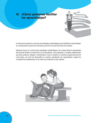 III.	 ¿Cómo podemos facilitar
	 los aprendizajes?

En esta parte sugerimos una serie de estrategias metodológicas para facilitar los aprendizajes
en comprensión y producción de textos para el VII ciclo de Educación Secundaria.
Debemos tomar en cuenta estas estrategias metodológicas, las cuales desde la perspectiva
del docente facilitan la interacción con el estudiante, como ejemplos o modelos referenciales
que bien podemos adaptar, contextualizar, incluir y ampliar en nuestras programaciones de
corto plazo, con el fin de desarrollar en nuestros estudiantes las capacidades y lograr las
competencias establecidas en la matriz que antecede a este capítulo.

24

Movilización Nacional por la Mejora de los Aprendizajes

 