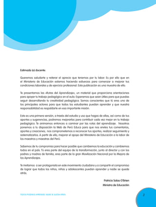 Estimada (o) docente:
Queremos saludarte y reiterar el aprecio que tenemos por tu labor. Es por ello que en
el Ministerio de Educación estamos haciendo esfuerzos para comenzar a mejorar tus
condiciones laborales y de ejercicio profesional. Esta publicación es una muestra de ello.
Te presentamos las «Rutas del Aprendizaje», un material que proporciona orientaciones
para apoyar tu trabajo pedagógico en el aula. Esperamos que sean útiles para que puedas
seguir desarrollando tu creatividad pedagógica. Somos conscientes que tú eres uno de
los principales actores para que todos los estudiantes puedan aprender y que nuestra
responsabilidad es respaldarte en esa importante misión.
Esta es una primera versión, a través del estudio y uso que hagas de ellas, así como de tus
aportes y sugerencias, podremos mejorarlas para contribuir cada vez mejor en tu trabajo
pedagógico. Te animamos entonces a caminar por las rutas del aprendizaje. Nosotros
ponemos a tu disposición la Web de Perú Educa para que nos envíes tus comentarios,
aportes y creaciones; nos comprometemos a reconocer tus aportes, realizar seguimiento y
sistematizarlos. A partir de ello, mejorar el apoyo del Ministerio de Educación a la labor de
los maestros y maestras del Perú.
Sabemos de tu compromiso para hacer posible que cambiemos la educación y cambiemos
todos en el país. Tú eres parte del equipo de la transformación, junto al director y con los
padres y madres de familia, eres parte de la gran Movilización Nacional por la Mejora de
los Aprendizajes.
Te invitamos a ser protagonista en este movimiento ciudadano y a compartir el compromiso
de lograr que todos los niños, niñas y adolescentes puedan aprender y nadie se quede
atrás.
Patricia Salas O’Brien
Ministra de Educación
TODOS PODEMOS APRENDER, NADIE SE QUEDA ATRÁS

3

 