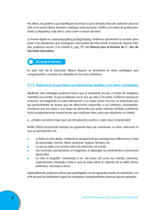Por último, les pedimos que identifiquen al emisor o autor del texto. Para ello, deberán ubicar el
dato en la parte inferior del texto y distinguir entre la fuente: CEDRO; y el medio de publicación:
diario La República, este último como autor o emisor del texto.
La fuente digital es: www.larepublica.pe/tag/bullying. Podemos aprovechar la ocasión para
pedir a los estudiantes que investiguen más fuentes de información a través de internet. Para
ello, podemos recurrir a la Unidad 4, pág. 127 del Manual para el Docente de 5.° año de
Educación Secundaria.

Durante la lectura
En este ciclo de la Educación Básica Regular se ahondará en otras estrategias que
complementan y amplían las utilizadas en los ciclos anteriores.

3.1.3	 Relacionar lo que leen con situaciones vividas y con otros con tenidos
Mediante esta estrategia podemos hacer que el estudiante vincule, a través de imágenes
mentales recurrentes, lo que va leyendo con lo que ya sabe o ha vivido. Conforme avanza en
la lectura, irá integrando la nueva información a su saber previo. Por eso, es importante que
las oportunidades de lectura que les ofrezcamos respondan a sus intereses, necesidades,
al entorno que los rodea y a la etapa de desarrollo que están viviendo; también podríamos
incluir progresivamente nuevos temas que impliquen retos, pero que despierten su interés.
A.	 ¿Cómo hacemos para que los estudiantes lleven a cabo esas conexiones?
Redlin (2005) recomienda trabajar los siguientes tipos de conexiones, es decir, relacionar lo
que se está leyendo con:
	
	
	
	

Lo leído en otros textos, mediante la comparación por semejanzas y diferencias, a nivel
de personajes, hechos, ideas, opiniones, lugares, tiempos, etc.
Lo que se sabe o se conoce sobre las personas y el mundo.
Las creencias, percepciones, el imaginario, la ideología, los sentimientos y emociones
personales.
La vida, la biografía –autorizada o no– del autor; así como sus manías, creencias,
supersticiones, ideología y todo lo que se sabe sobre él, además de su estilo, temas
preferidos, mensajes y obras.

Adicionalmente, podemos colocar dos papelógrafos con las siguientes pautas de orientación, con
el fin de que los estudiantes hagan las conexiones correspondientes. Veamos algunos ejemplos:

32

Movilización Nacional por la Mejora de los Aprendizajes

 