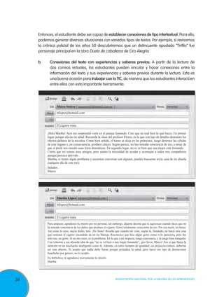 Entonces, el estudiante debe ser capaz de establecer conexiones de tipo intertextual. Para ello,
podemos generar diversas situaciones con variados tipos de textos. Por ejemplo, si revisamos
la crónica policial de los años 50 descubriremos que un delincuente apodado “Tirifilo” fue
personaje principal en la obra Duelo de caballeros de Ciro Alegría.
b.	

Conexiones del texto con experiencias y saberes previos: A partir de la lectura de
dos correos virtuales, los estudiantes pueden vincular y hacer conexiones entre la
información del texto y sus experiencias y saberes previos durante la lectura. Esta es
una buena ocasión para trabajar con la TIC, de manera que los estudiantes interactúen
entre ellos con esta importante herramienta.

Marco Suárez [ msuarez@latinmail.com.es ]
mlopez@hotmail.com

El cigarro mata
¡Hola Martha! Ayer me sorprendió verte en el parque fumando. Creo que no está bien lo que haces. En primer
lugar, porque afectas tu salud. Recuerda la clase del profesor Flores, en la que con lujo de detalles demostró los
efectos dañinos de la nicotina. Como bien señaló, el humo se aloja en los pulmones, luego destruye las células
de este órgano y, en consecuencia, produce cáncer. Según parece, no has tomado conciencia de eso, a pesar de
que el profe nos enseñó unas fotos dramáticas. En segundo lugar, no se ve bien que una mujer esté fumando.
Cierto que no somos muy amigos, pero siento la necesidad de ayudar y aconsejar a todos mis compañeros
aunque parezca atrevido.
Martha, si tienes algún problema y necesitas conversar con alguien, puedes buscarme en la casa de mi abuela
cualquier día de este mes.
Saludos.
Marco

Martha López[ mlopez@hotmail.com ]
mlopez@hotmail.com

El cigarro mata
Para empezar, agradezco tu interés por mi persona; sin embargo, déjame decirte que te equivocas cuando dices que no
he tomado conciencia de los daños que produce el cigarro. Estoy totalmente consciente de eso. Por esa razón, no fumo.
Así como lo oyes, mejor dicho, lees. ¡No fumo! Resulta que cuando me viste, según tú, fumando, no hacía otra cosa
que sostener el cigarro encendido de mi tía Maruja. Reconozco que hice algún gesto como si lo pareciera, pero fue
solo eso, un gesto. Si no me crees, es tu problema. En lo que a mí respecta, tengo conciencia, y la tengo bien tranquila.
Con relación a esa absurda idea de que “no se ve bien a una mujer fumando”, ¡por favor, Marco! Eso sí que llama la
atención en un muchacho inteligente como tú. Además, en estos tiempos de igualdad, sin prejuicios tontos, deberías
ser más abierto. Te acepto que nadie debe fumar porque perjudica la salud, pero hacer ese tipo de distinciones
huachafas por género, no lo acepto.
En definitiva, te agradezco nuevamente tu interés.
Martha.

34

Movilización Nacional por la Mejora de los Aprendizajes

 