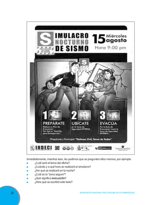 Inmediatamente, mientras leen, les pedimos que se pregunten ellos mismos, por ejemplo:
	
¿Cuál será el tema del afiche?
	
¿Cuándo y a qué hora se realizará el simulacro?
	
¿Por qué se realizará en la noche?
	
¿Cuál es la “zona segura”?
	
¿Qué significa evacuación?
	
¿Para qué se escribió este texto?

38

Movilización Nacional por la Mejora de los Aprendizajes

 