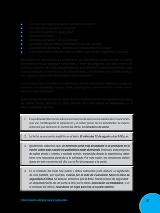 ¿Por qué será importante realizar simulacros de sismo?
¿Por qué está numerado la secuencia?
¿Se podrá prescindir de algún paso?
¿Es oportuno el texto?
¿Cumple su propósito? ¿De qué manera?
¿La imagen complementa la información? ¿De qué manera?
¿Compartes la afirmación: “Defensa Civil, Tarea de Todos”? ¿Por qué?
Si tuvieras la oportunidad de mejorar el afiche, ¿por dónde empezarías? ¿Por qué?

Para facilitar los aprendizajes es fundamental que desafiemos constantemente a nuestros
estudiantes para que dialoguen con el texto, a través de preguntas, que ellos mismos, de
manera progresiva, irán respondiendo. Para ello, promovamos la relectura del texto las veces
que sea necesaria, la recurrencia a los datos del texto, a sus experiencias y saberes previos y
a su capacidad para inferir ideas e información importante.
Es muy importante acompañar a los estudiantes durante este proceso. Retarlos con preguntas
similares a las del ejemplo, indagar sobre qué preguntas están formulando mientras leen y
cómo las están resolviendo.
Ante las preguntas del ejemplo, se espera que los estudiantes emitan las siguientes respuestas,
de manera similar, utilizando las pistas del texto, las cuales deben ser subrayadas por el
mismo estudiante. Veamos:

1.	

Hay suficiente información sobre los simulacros de sismo en los medios de comunicación
que van constituyendo la experiencia y el saber previo de los estudiantes. Se espera
entonces que deduzcan lo central del afiche: Un simulacro de sismo.

2.	 La fecha se encuentra explícito en el texto: El miércoles 15 de agosto a las 9:00 p.m.
3.	Igualmente, sabemos que un terremoto sería más devastador si se produjera en la
noche, sobre todo cuando los pobladores están durmiendo. Entonces, esta pregunta
de saber previo y criterio, o sentido común, construida desde la experiencia, debe
tener una respuesta parecida a lo señalado. Por esta razón, los simulacros deben
darse en este momento del día, con el fin de preparar a la gente.
4.	 En el contexto del texto hay pistas y datos suficientes para deducir el significado
de esa palabra, por ejemplo, Evacúa por la Ruta de Evacuación hacia la zona de
seguridad EXTERNA. Se deduce, entonces, por la frase “hacia la zona de seguridad”,
un desplazamiento de un punto a otro; por lo tanto, evacuación es trasladarse, y en
el contexto del afiche: Abandonar un lugar para irse a la parte externa.

TODOS PODEMOS APRENDER, NADIE SE QUEDA ATRÁS

39

 