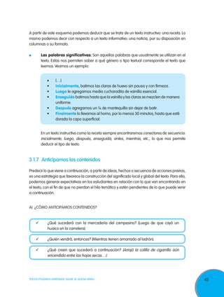 A partir de este esquema podemos deducir que se trata de un texto instructivo: una receta. Lo
mismo podemos decir con respecto a un texto informativo: una noticia, por su disposición en
columnas o su formato.
	

Las palabras significativas: Son aquellas palabras que usualmente se utilizan en el
texto. Estas nos permiten saber a qué género o tipo textual corresponde el texto que
leemos. Veamos un ejemplo:
•	
•	
•	
•	
•	
•	

	

[…]
Inicialmente, batimos las claras de huevo sin pausa y con firmeza.
Luego le agregamos media cucharadita de vainilla esencial.
Enseguida batimos hasta que la vainilla y las claras se mezclen de manera
uniforme.
Después agregamos un ¼ de mantequilla sin dejar de batir.
Finalmente lo llevamos al horno, por lo menos 30 minutos, hasta que esté
dorada la capa superficial.

En un texto instructivo como la receta siempre encontraremos conectores de secuencia:
inicialmente, luego, después, enseguida, antes, mientras, etc., lo que nos permite
deducir el tipo de texto.

3.1.7	 Anticipamos los contenidos
Predecir lo que viene a continuación, a partir de ideas, hechos o secuencia de acciones previas,
es una estrategia que favorece la construcción del significado local y global del texto. Para ello,
podemos generar expectativas en los estudiantes en relación con lo que van encontrando en
el texto, con el fin de que no pierdan el hilo temático y estén pendientes de lo que puede venir
a continuación.
A)	 ¿Cómo anticipamos contenidos?

	

¿Qué sucederá con la mercadería del campesino? (Luego de que cayó un
huaico en la carretera).

	

¿Quién vendrá, entonces? (Mientras tienen amarrado al ladrón).

	

¿Qué creen que sucederá a continuación? (Arrojó la colilla de cigarrillo aún
encendida entre las hojas secas…).

TODOS PODEMOS APRENDER, NADIE SE QUEDA ATRÁS

45

 