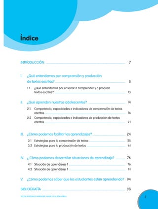 Índice

INTRODUCCIÓN ............................................................................................ 	7

I.	

¿Qué entendemos por comprensión y producción

	

de textos escritos? ................................................................................. 	8	
1.1	

¿Qué entendemos por enseñar a comprender y a producir
textos escritos? ............................................................................................... 	13

II.	 ¿Qué aprenden nuestros adolescentes? ........................................... 	 14
2.1	Competencia, capacidades e indicadores de comprensión de textos
escritos............................................................................................................. 	16
2.2	Competencia, capacidades e indicadores de producción de textos
escritos............................................................................................................. 	21

III. 	 ¿Cómo podemos facilitar los aprendizajes? ...................................... 	 24
3.1	 Estrategias para la comprensión de textos ................................................. 	25
3.2	 Estrategias para la producción de textos .................................................... 	61

IV. 	 ¿ Cómo podemos desarrollar situaciones de aprendizaje? ............ 	 76
4.1	 Situación de aprendizaje 1 ............................................................................ 	76
4.2	 Situación de aprendizaje 1 ............................................................................ 	81

V. 	 ¿Cómo podemos saber que los estudiantes están aprendiendo? .	 94
Bibliografía ................................................................................................ 	 98
TODOS PODEMOS APRENDER, NADIE SE QUEDA ATRÁS

5

 
