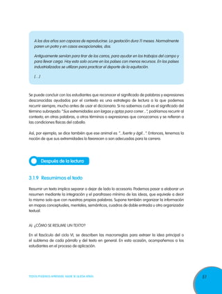 A los dos años son capaces de reproducirse. La gestación dura 11 meses. Normalmente
paren un potro y en casos excepcionales, dos.
Antiguamente servían para tirar de los carros, para ayudar en los trabajos del campo y
para llevar carga. Hoy esto solo ocurre en los países con menos recursos. En los países
industrializados se utilizan para practicar el deporte de la equitación.
[…]

Se puede concluir con los estudiantes que reconocer el significado de palabras y expresiones
desconocidas ayudados por el contexto es una estrategia de lectura a la que podemos
recurrir siempre, mucho antes de usar el diccionario. Si no sabemos cuál es el significado del
término subrayado: “Sus extremidades son largas y aptas para correr...”, podríamos recurrir al
contexto; en otras palabras, a otros términos o expresiones que conozcamos y se refieran a
las condiciones físicas del caballo.
Así, por ejemplo, se dice también que ese animal es “...fuerte y ágil...”. Entonces, tenemos la
noción de que sus extremidades lo favorecen o son adecuadas para la carrera.

Después de la lectura

3.1.9	 Resumimos el texto
Resumir un texto implica separar o dejar de lado lo accesorio. Podemos pasar a elaborar un
resumen mediante la integración y el parafraseo mínimo de las ideas, que equivale a decir
lo mismo solo que con nuestras propias palabras. Supone también organizar la información
en mapas conceptuales, mentales, semánticos, cuadros de doble entrada u otro organizador
textual.
		
A)	 ¿Cómo se resume un texto?
En el fascículo del ciclo VI, se describen las macrorreglas para extraer la idea principal o
el subtema de cada párrafo y del texto en general. En esta ocasión, acompañemos a los
estudiantes en el proceso de aplicación.

TODOS PODEMOS APRENDER, NADIE SE QUEDA ATRÁS

51

 