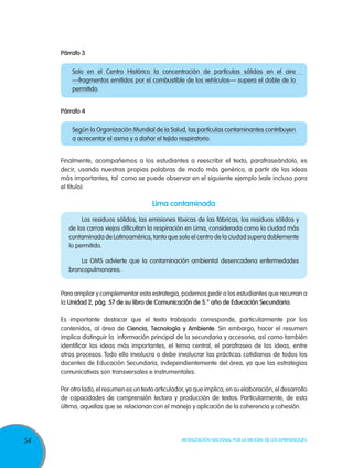 Párrafo 3
Solo en el Centro Histórico la concentración de partículas sólidas en el aire
—fragmentos emitidos por el combustible de los vehículos— supera el doble de lo
permitido.
Párrafo 4	
Según la Organización Mundial de la Salud, las partículas contaminantes contribuyen
a acrecentar el asma y a dañar el tejido respiratorio.
Finalmente, acompañemos a los estudiantes a reescribir el texto, parafraseándolo, es
decir, usando nuestras propias palabras de modo más genérico, a partir de las ideas
más importantes, tal como se puede observar en el siguiente ejemplo (vale incluso para
el título):

Lima contaminada
	
Los residuos sólidos, las emisiones tóxicas de las fábricas, los residuos sólidos y
de los carros viejos dificultan la respiración en Lima, considerada como la ciudad más
contaminada de Latinoamérica, tanto que solo el centro de la ciudad supera doblemente
lo permitido.
	
La OMS advierte que la contaminación ambiental desencadena enfermedades
broncopulmonares.

Para ampliar y complementar esta estrategia, podemos pedir a los estudiantes que recurran a
la Unidad 2, pág. 57 de su libro de Comunicación de 5.° año de Educación Secundaria.
Es importante destacar que el texto trabajado corresponde, particularmente por los
contenidos, al área de Ciencia, Tecnología y Ambiente. Sin embargo, hacer el resumen
implica distinguir la información principal de la secundaria y accesoria, así como también
identificar las ideas más importantes, el tema central, el parafraseo de las ideas, entre
otros procesos. Todo ello involucra o debe involucrar las prácticas cotidianas de todos los
docentes de Educación Secundaria, independientemente del área, ya que las estrategias
comunicativas son transversales e instrumentales.
Por otro lado, el resumen es un texto articulador, ya que implica, en su elaboración, el desarrollo
de capacidades de comprensión lectora y producción de textos. Particularmente, de esta
última, aquellas que se relacionan con el manejo y aplicación de la coherencia y cohesión.

54

Movilización Nacional por la Mejora de los Aprendizajes

 