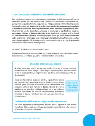 3.1.10	 Comprobar la comprensión lectora de los estudiantes
Esta estrategia consiste en formular preguntas que verifiquen el nivel de comprensión de los
estudiantes y sirvan para que ellos constaten los resultados de su interacción con el texto. Así,
por ejemplo, se pueden formular preguntas que indaguen acerca del nivel de comprensión
inferencial, es decir, que deduzcan el tema, las ideas centrales, las relaciones de causa-efecto
y finalidad, las cualidades, defectos y otros atributos de los personajes, el propósito del texto,
el contexto de uso, los destinatarios, emisores, la enseñanza, el significado de palabras,
expresiones, refranes, el doble sentido, la ironía, etc. Igualmente, se puede verificar el nivel
de comprensión crítico-valorativo, mediante preguntas en las que deban opinar críticamente
sobre el contenido y la forma del texto, valorar y apreciar la información y, finalmente, aquellas
que indaguen sobre las dificultades que se les presentaron durante el proceso de lectura y la
manera como las resolvieron (metacognición).

A)	 ¿Cómo se verifica la comprensión lectora?
Enseguida se presenta un texto discontinuo, el cual debe ser leído en silencio por los estudiantes.
Posteriormente, se verificará qué, cómo y hasta dónde han comprendido.

¡Dile adiós a las bolsas de plástico!
Si te has preguntado alguna vez qué más puedes hacer por tu planeta aparte de
reciclar, consumir menos energía y cuidar el agua, aquí la respuesta: reduce al mínimo
el uso de bolsas plásticas, o simplemente no las utilices, y reemplázalas por otro tipo
de materiales.
Todos los días usamos bolsas de plástico, especialmente porque
nos las regalan en los establecimientos en donde hacemos nuestras
compras, pero no somos conscientes de la contaminación que
producen. Existe un gran número de bolsas plásticas, producidas
anualmente, de naturaleza no biodegradable, por lo que cada una
de ellas tarda cientos de años en descomponerse, produciendo
toneladas de basura y atentando contra la vida, especialmente de
la fauna marina.

¡Una bolsa de
plástico demora
400 años en
descomponerse!

Las bolsas de plástico son un peligro para la fauna marina
Las bolsas de plástico causan la muerte de cerca de 200 especies de vida marina
como focas, delfines, ballenas y tortugas que ingestan accidentalmente estos trozos de
plástico al confundirlos con alimento.

TODOS PODEMOS APRENDER, NADIE SE QUEDA ATRÁS

55

 