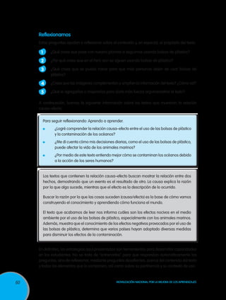 Reflexionamos
Estas preguntas ayudan a reflexionar sobre el contenido y, en especial, el propósito del texto.

1 	 ¿Qué crees que pase con nuestro planeta si seguimos usando bolsas de plástico?
2 	 ¿Por qué crees que en el Perú aún se siguen usando bolsas de plástico?
3 	 ¿Qué crees que se puede hacer para que más personas dejen de usar bolsas de
plástico?

4 	 ¿Crees que las imágenes complementan y amplían la información del texto? ¿Cómo así?
5 	 ¿Qué le agregarías o mejorarías para darle más fuerza argumentativa al texto?
A continuación, leamos la siguiente información sobre los textos que muestran la relación
causa–efecto.
Para seguir reflexionando: Aprendo a aprender.
	

¿Logré comprender la relación causa–efecto entre el uso de las bolsas de plástico
y la contaminación de los océanos?

	

¿Me di cuenta cómo mis decisiones diarias, como el uso de las bolsas de plástico,
puede afectar la vida de los animales marinos?

	

¿Por medio de este texto entiendo mejor cómo se contaminan los océanos debido
a la acción de los seres humanos?

Los textos que contienen la relación causa–efecto buscan mostrar la relación entre dos
hechos, demostrando que un evento es el resultado de otro. La causa explica la razón
por la que algo sucede, mientras que el efecto es la descripción de lo ocurrido.
Buscar la razón por la que las cosas suceden (causa/efecto) es la base de cómo vamos
construyendo el conocimiento y aprendiendo cómo funciona el mundo.
El texto que acabamos de leer nos informa cuáles son los efectos nocivos en el medio
ambiente por el uso de las bolsas de plástico, especialmente con los animales marinos.
Además, muestra que el conocimiento de los efectos negativos provocados por el uso de
las bolsas de plástico, determina que varios países hayan adoptado diversas medidas
para disminuir los efectos de la contaminación.
En definitiva, las estrategias aquí presentadas son herramientas para desarrollar capacidades
en los estudiantes. No se trata de “entrenarlos” para que respondan automáticamente las
preguntas, sino de reflexionar, mediante preguntas desafiantes, acerca del contenido del texto
y todos los elementos que lo componen, así como sobre su pertinencia y su contexto de uso.

60

Movilización Nacional por la Mejora de los Aprendizajes

 