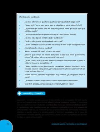Mientras estás escribiendo:
	

¿Te dices a ti mismo lo que tienes que hacer para que todo te salga bien?

	

¿Tienes algún “truco” para que el texto te salga bien al primer intento? ¿Cuál?

	

¿Te planteas qué tipo de texto vas a escribir y lo que tienes que hacer para que
esté bien escrito?

	

¿Te concentras en lo que quieres escribir y en cómo lo vas a escribir?

	

¿Te dices paso a paso cómo lo vas a ir escribiendo?

	

¿Te dices a ti mismo si te está saliendo bien o mal?

	

¿Te das cuenta de todo lo que estás haciendo y de todo lo que estás pensando?

	

¿Cómo te sientes mientras escribes?

	

Si estás ante una dificultad, ¿cómo la resuelves?

	

	

	

	

¿Piensas que corregir los errores de tu texto es algo que tienes que hacer tú
mismo? ¿Te obligas a ti mismo a corregir los errores?
¿Te das cuenta de lo que estás sintiendo mientras escribes (si estás a gusto, si
estás nervioso, si te sientes triste…)?
¿Tienes control sobre tus pensamientos y emociones mientras escribes? Si estás
nervioso, cansado o disgustado, ¿procuras superar la situación y concentrarte en
lo que estás escribiendo?
Si estás nervioso, cansado, disgustado o muy contento, ¿te sale peor o mejor el
escrito?

	

¿Te sientes contento contigo mismo cuando el texto te va saliendo bien?

	

Cuando te atascas, ¿consigues seguir adelante? ¿Cómo lo haces?

La revisión y corrección
La revisión y corrección son dos procesos fundamentales en la composición del texto escrito,
ya que ambas implican la capacidad de reflexión sobre el proceso de escritura. Es importante
que acompañemos a los estudiantes a verificar si las ideas que han desarrollado se ajustan
a los objetivos y a las consideraciones que plantearon inicialmente acerca de la situación de
comunicación. Para ello, es necesario que los propios estudiantes, con nuestra mediación,
aborden su escrito, como una primera versión o “borrador”, poniéndose en el lugar del
destinatario o receptor; además, que compartan su escrito con otros compañeros que asuman
también el papel del destinatario.

72

Movilización Nacional por la Mejora de los Aprendizajes

 