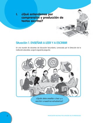 I.	 ¿Qué entendemos por
	 comprensión y producción de
	 textos escritos?

Situación 1. ENSEÑAR A LEER Y A ESCRIBIR
En una reunión de docentes de Educación Secundaria, convocada por la Dirección de la
institución educativa, surge la siguiente pregunta:

¿Quién debe enseñar a leer y a
escribir a nuestros estudiantes?

8

Movilización Nacional por la Mejora de los Aprendizajes

 