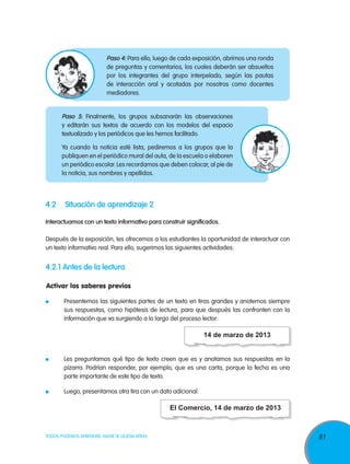 Paso 4: Para ello, luego de cada exposición, abrimos una ronda
de preguntas y comentarios, los cuales deberán ser absueltos
por los integrantes del grupo interpelado, según las pautas
de interacción oral y acotadas por nosotros como docentes
mediadores.

Paso 5: Finalmente, los grupos subsanarán las observaciones
y editarán sus textos de acuerdo con los modelos del espacio
textualizado y los periódicos que les hemos facilitado.
Ya cuando la noticia esté lista, pediremos a los grupos que la
publiquen en el periódico mural del aula, de la escuela o elaboren
un periódico escolar. Les recordamos que deben colocar, al pie de
la noticia, sus nombres y apellidos.

4.2	 Situación de aprendizaje 2
Interactuamos con un texto informativo para construir significados.
Después de la exposición, les ofrecemos a los estudiantes la oportunidad de interactuar con
un texto informativo real. Para ello, sugerimos las siguientes actividades:

4.2.1 Antes de la lectura
Activar los saberes previos
	

Presentemos las siguientes partes de un texto en tiras grandes y anotemos siempre
sus respuestas, como hipótesis de lectura, para que después las confronten con la
información que va surgiendo a lo largo del proceso lector:

14 de marzo de 2013
	

Les preguntamos qué tipo de texto creen que es y anotamos sus respuestas en la
pizarra. Podrían responder, por ejemplo, que es una carta, porque la fecha es una
parte importante de este tipo de texto.

	

Luego, presentamos otra tira con un dato adicional:

El Comercio, 14 de marzo de 2013

TODOS PODEMOS APRENDER, NADIE SE QUEDA ATRÁS

81

 