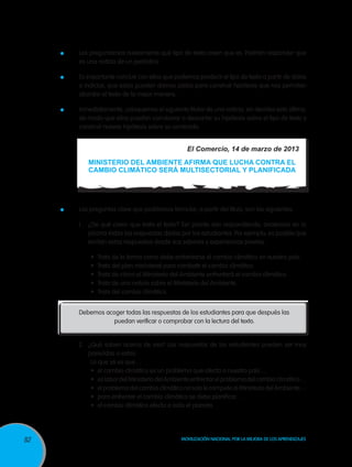 Les preguntamos nuevamente qué tipo de texto creen que es. Podrían responder que
es una noticia de un periódico.

	

Es importante concluir con ellos que podemos predecir el tipo de texto a partir de datos
o indicios, que estos pueden darnos pistas para construir hipótesis que nos permitan
abordar el texto de la mejor manera.

	

Inmediatamente, coloquemos el siguiente titular de una noticia, sin decirles esto último,
de modo que ellos puedan corroborar o descartar su hipótesis sobre el tipo de texto y
construir nuevas hipótesis sobre su contenido.

El Comercio, 14 de marzo de 2013
MINISTERIO DEL AMBIENTE AFIRMA QUE LUCHA CONTRA EL
CAMBIO CLIMÁTICO SERÁ MULTISECTORIAL Y PLANIFICADA

	

Las preguntas clave que podríamos formular, a partir del título, son las siguientes:
1. 	 ¿De qué creen que trata el texto? Tan pronto van respondiendo, anotemos en la
pizarra todas las respuestas dadas por los estudiantes. Por ejemplo, es posible que
emitan estas respuestas desde sus saberes y experiencias previas:
•	
•	
•	
•	
•	

Trata de la forma como debe enfrentarse el cambio climático en nuestro país.
Trata del plan ministerial para combatir el cambio climático.
Trata de cómo el Ministerio del Ambiente enfrentará el cambio climático.
Trata de una noticia sobre el Ministerio del Ambiente.
Trata del cambio climático.

Debemos acoger todas las respuestas de los estudiantes para que después las
puedan verificar o comprobar con la lectura del texto.

2. 	¿Qué saben acerca de eso? Las respuestas de los estudiantes pueden ser muy
parecidas a estas:
Lo que sé es que…
•	 el cambio climático es un problema que afecta a nuestro país…
•	 es labor del Ministerio del Ambiente enfrentar el problema del cambio climático…
•	 el problema del cambio climático no solo le compete al Ministerio del Ambiente…
•	 para enfrentar el cambio climático se debe planificar…
•	 el cambio climático afecta a todo el planeta…

82

Movilización Nacional por la Mejora de los Aprendizajes

 