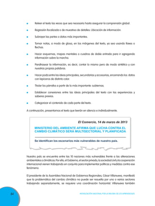 Releer el texto las veces que sea necesario hasta asegurar la comprensión global.

	

Regresión focalizada o de muestreo de detalles. Ubicación de información.

	

Subrayar las partes o datos más importantes.

	

Tomar notas, a modo de glosa, en los márgenes del texto, ya sea usando llaves o
flechas.

	

Hacer esquemas, mapas mentales o cuadros de doble entrada para ir agregando
información sobre la marcha.

	

Parafrasear la información, es decir, contar lo mismo pero de modo sintético y con
nuestras propias palabras.

	

Hacer poda entre las ideas principales, secundarias y accesorias, encerrando los datos
con lapiceros de distinto color.

	

Titular los párrafos a partir de lo más importante: subtemas.

	

Establecer conexiones entre las ideas principales del texto con las experiencias y
saberes previos.

	

Categorizar el contenido de cada parte del texto.

A continuación, presentamos el texto que leerán en silencio e individualmente.

El Comercio, 14 de marzo de 2013
MINISTERIO DEL AMBIENTE AFIRMA QUE LUCHA CONTRA EL
CAMBIO CLIMÁTICO SERÁ MULTISECTORIAL Y PLANIFICADA
Se identifican los escenarios más vulnerables de nuestro país.

Nuestro país se encuentra entre las 10 naciones más vulnerables frente a las alteraciones
ambientales o climáticas. Por ello, el Gobierno, el sector privado, la sociedad civil y la cooperación
internacional vienen trabajando en conjunto para implementar políticas y medidas contra ese
fenómeno.
El presidente de la Asamblea Nacional de Gobiernos Regionales, César Villanueva, manifestó
que la problemática del cambio climático no puede ser resuelta por uno o varios sectores
trabajando separadamente, se requiere una coordinación horizontal. Villanueva también

84

Movilización Nacional por la Mejora de los Aprendizajes

 