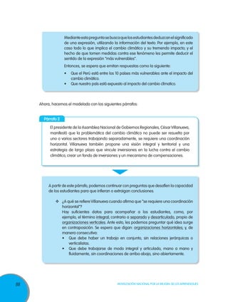 Mediante esta pregunta se busca que los estudiantes deduzcan el significado
de una expresión, utilizando la información del texto. Por ejemplo, en este
caso todo lo que implica el cambio climático y su tremendo impacto; y el
hecho de que tomen medidas contra ese fenómeno les permite deducir el
sentido de la expresión “más vulnerables”.
Entonces, se espera que emitan respuestas como la siguiente:
•	 Que el Perú está entre los 10 países más vulnerables ante el impacto del
cambio climático.
•	 Que nuestro país está expuesto al impacto del cambio clímatico.

Ahora, hacemos el modelado con los siguientes párrafos:
Párrafo 2
El presidente de la Asamblea Nacional de Gobiernos Regionales, César Villanueva,
manifestó que la problemática del cambio climático no puede ser resuelta por
uno o varios sectores trabajando separadamente, se requiere una coordinación
horizontal. Villanueva también propone una visión integral y territorial y una
estrategia de largo plazo que vincule inversiones en la lucha contra el cambio
climático, crear un fondo de inversiones y un mecanismo de compensaciones.

A partir de este párrafo, podemos continuar con preguntas que desafíen la capacidad
de los estudiantes para que infieran o extraigan conclusiones.
	 ¿A qué se refiere Villanueva cuando afirma que “se requiere una coordinación
horizontal”?
Hay suficientes datos para acompañar a los estudiantes, como, por
ejemplo, el término integral; contrario a separado y desarticulado, propio de
organizaciones verticales. Ante esto, les podemos preguntar qué idea surge
en contraposición. Se espera que digan: organizaciones horizontales; y, de
manera consecutiva:
•	 Que debe haber un trabajo en conjunto, sin relaciones jerárquicas o
verticalistas.
•	 Que debe trabajarse de modo integral y articulado, mano a mano y
fluidamente, sin coordinaciones de arriba abajo, sino abiertamente.

88

Movilización Nacional por la Mejora de los Aprendizajes

 