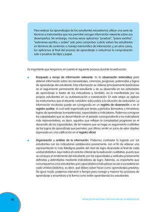 Para evaluar los aprendizajes de los estudiantes necesitamos utilizar una serie de
técnicas e instrumentos que nos permitan recoger información relevante sobre sus
desempeños. Sin embargo, muchas veces aplicamos “pruebas”, “pasos escritos”,
“exámenes escritos u orales” solo para comprobar cuánto saben los estudiantes
en términos de contenido o manejo memorístico de información; y, en otros casos,
los aplicamos al final del proceso de aprendizaje o reducimos la comprobación
solo a pruebas de lápiz y papel.

Es importante que tengamos en cuenta el siguiente proceso durante la evaluación:
	

	

96

Búsqueda y recojo de información relevante: Es la observación sistemática para
obtener información sobre las necesidades, carencias, progresos, potenciales y logros
de aprendizaje del estudiante. Esta información se obtiene principalmente basándose
en el seguimiento permanente del estudiante y de su desarrollo en las actividades
de aprendizaje a través de los indicadores y, también, en lo manifestado por los
propios estudiantes en su autoevaluación y coevaluación. En esta etapa se aplican
los instrumentos que el docente considere adecuados a la situación de evaluación. La
información recabada puede ser consignada en un registro de observación o en el
registro auxiliar, el cual está organizado por áreas y períodos (bimestres o trimestres);
logros de aprendizaje (competencias), capacidades e indicadores. Podemos consignar
las capacidades que se desarrollarán en el periodo correspondiente y los indicadores
más representativos, es decir, aquellos que reflejan la complejidad progresiva en el
desarrollo de las capacidades, de tal manera que se haga un seguimiento cualitativo
de los logros de aprendizaje que permitan, por último, emitir un juicio de valor objetivo
expresado en una calificación en el registro oficial.
Organización y análisis de la información: Podemos contrastar lo logrado por los
estudiantes con los indicadores establecidos previamente, con el fin de obtener una
representación lo más fidedigna posible del nivel de logro alcanzado al final de cada
unidad didáctica. Aquí radica el carácter criterial de la evaluación cualitativa, puesto que
se compara el rendimiento del estudiante con las capacidades y actitudes previamente
definidas y delimitadas mediante indicadores de logro. Además, es importante que
comuniquemos a los estudiantes qué capacidades e indicadores se van a considerar en
cada Unidad Didáctica, es decir, qué deben saber hacer como aprendizajes previstos.
De igual modo, podemos intervenir a tiempo para corregir y mejorar los procesos de
aprendizaje y enseñanza y la forma como están aprendiendo los estudiantes.

Movilización Nacional por la Mejora de los Aprendizajes

 