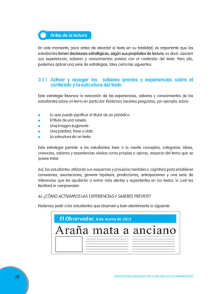 Antes de la lectura

     En este momento, poco antes de abordar el texto en su totalidad, es importante que los
     estudiantes tomen decisiones estratégicas, según sus propósitos de lectura, es decir: asocien
     sus experiencias, saberes y conocimientos previos con el contenido del texto. Para ello,
     podemos aplicar una serie de estrategias, tales como las siguientes:


     3.1.1	 Activar y recoger los saberes previos y experiencias sobre el
            contenido y la estructura del texto

     Esta estrategia favorece la evocación de las experiencias, saberes y conocimientos de los
     estudiantes sobre un tema en particular. Podemos hacerles preguntas, por ejemplo, sobre:


      	    Lo que puede significar el titular de un periódico.
      	    El título de una novela.
      	    Una imagen sugerente.
      	    Una palabra, frase o dato.
      	    La estructura de un texto.

     Esta estrategia permite a los estudiantes traer a la mente conceptos, categorías, ideas,
     creencias, saberes y experiencias vividas como propias o ajenas, respecto del tema que se
     quiere tratar.

     Así, los estudiantes utilizarán sus esquemas y procesos mentales o cognitivos para establecer
     conexiones, asociaciones, generar hipótesis, predicciones, anticipaciones y una serie de
     inferencias que les ayudarán a entrar más alertas y expectantes en los textos, lo cual les
     facilitará la comprensión.

     A)	 ¿Cómo activamos las experiencias y saberes previos?

     Podemos pedir a los estudiantes que observen y lean atentamente lo siguiente:


                 El Observador, 4 de marzo de 2013

               Araña mata a anciano


26                                                 Movilización Nacional por la Mejora de los Aprendizajes
 