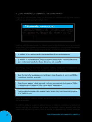 B.	 ¿Cómo recogemos las experiencias y los saberes previos?

     Luego de que los estudiantes emiten sus respuestas, les presentamos la siguiente bajada o
     subtitular que amplía o complementa la noticia.


                  El Observador, 4 de marzo de 2013
              Araña de bronce de 10 kilos cae sobre
              octogenario, luego de sismo de 6,7°


     Luego de activar las experiencias y los saberes previos de los estudiantes acerca del contenido,
     la estructura y el tipo de texto es importante que anotemos todas sus respuestas. Por ejemplo,
     como decíamos, es posible que la mayoría de ellos se reafirmen en lo siguiente:

        El anciano murió como resultado de la mordedura de una araña venenosa.


        El anciano murió rápidamente porque su sistema inmunológico presentó deficiencias
        para contrarrestar los efectos tóxicos del veneno o la ponzoña.


     Sin embargo, luego de enseñarles la bajada o subtitular modificarán inmediatamente sus
     hipótesis de lectura. Esperemos que señalen algo parecido a lo siguiente:

        Que el anciano fue aplastado por una lámpara incandescente de bronce de 10 kilos
        que se cayó debido al terremoto.


        Que el pobre anciano falleció porque le cayó una enorme araña de bronce de 10 kilos
        que se desprendió del techo, como consecuencia del terremoto.


        Que una pesada lámpara de bronce de 10 kilos se vino abajo por el terremoto, y aplastó
        a un pobre anciano.

     Luego de esta parte, podemos pedirles que elaboren una noticia, de acuerdo con los datos
     que ya se manejan.

     En definitiva, activar y recoger los saberes previos, a modo de predicciones e hipótesis de
     lectura, para que los confronten con el texto, les ayudará a evocar, recordar, estar más
     alertas ante los indicios y colocar, sobre la marcha, sus experiencias y saberes previos en


28                                                  Movilización Nacional por la Mejora de los Aprendizajes
 