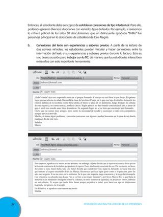 Entonces, el estudiante debe ser capaz de establecer conexiones de tipo intertextual. Para ello,
     podemos generar diversas situaciones con variados tipos de textos. Por ejemplo, si revisamos
     la crónica policial de los años 50 descubriremos que un delincuente apodado “Tirifilo” fue
     personaje principal en la obra Duelo de caballeros de Ciro Alegría.

     b.	     Conexiones del texto con experiencias y saberes previos: A partir de la lectura de
             dos correos virtuales, los estudiantes pueden vincular y hacer conexiones entre la
             información del texto y sus experiencias y saberes previos durante la lectura. Esta es
             una buena ocasión para trabajar con la TIC, de manera que los estudiantes interactúen
             entre ellos con esta importante herramienta.




                   Marco Suárez [ msuarez@latinmail.com.es ]
                   mlopez@hotmail.com


                   El cigarro mata

           ¡Hola Martha! Ayer me sorprendió verte en el parque fumando. Creo que no está bien lo que haces. En primer
           lugar, porque afectas tu salud. Recuerda la clase del profesor Flores, en la que con lujo de detalles demostró los
           efectos dañinos de la nicotina. Como bien señaló, el humo se aloja en los pulmones, luego destruye las células
           de este órgano y, en consecuencia, produce cáncer. Según parece, no has tomado conciencia de eso, a pesar de
           que el profe nos enseñó unas fotos dramáticas. En segundo lugar, no se ve bien que una mujer esté fumando.
           Cierto que no somos muy amigos, pero siento la necesidad de ayudar y aconsejar a todos mis compañeros
           aunque parezca atrevido.
           Martha, si tienes algún problema y necesitas conversar con alguien, puedes buscarme en la casa de mi abuela
           cualquier día de este mes.
           Saludos.
           Marco




                   Martha López[ mlopez@hotmail.com ]
                   mlopez@hotmail.com


                   El cigarro mata
           Para empezar, agradezco tu interés por mi persona; sin embargo, déjame decirte que te equivocas cuando dices que no
           he tomado conciencia de los daños que produce el cigarro. Estoy totalmente consciente de eso. Por esa razón, no fumo.
           Así como lo oyes, mejor dicho, lees. ¡No fumo! Resulta que cuando me viste, según tú, fumando, no hacía otra cosa
           que sostener el cigarro encendido de mi tía Maruja. Reconozco que hice algún gesto como si lo pareciera, pero fue
           solo eso, un gesto. Si no me crees, es tu problema. En lo que a mí respecta, tengo conciencia, y la tengo bien tranquila.
           Con relación a esa absurda idea de que “no se ve bien a una mujer fumando”, ¡por favor, Marco! Eso sí que llama la
           atención en un muchacho inteligente como tú. Además, en estos tiempos de igualdad, sin prejuicios tontos, deberías
           ser más abierto. Te acepto que nadie debe fumar porque perjudica la salud, pero hacer ese tipo de distinciones
           huachafas por género, no lo acepto.
           En definitiva, te agradezco nuevamente tu interés.
           Martha.




34                                                                    Movilización Nacional por la Mejora de los Aprendizajes
 