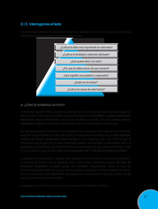 3.1.5	 Interrogamos el texto

Esta estrategia destaca la naturaleza interactiva y dialógica de la lectura, ya que el estudiante
debe formularse preguntas mientras lee, tales como:



                                      ¿Cuál es la idea más importante en este texto?

                                        ¿Cuál es la finalidad o intención del texto?

                                                 ¿Qué quiere decir con esto?

                                        ¿Por qué se debe actuar de esa manera?

                                         ¿Qué significa esa palabra o expresión?

                                                     ¿Quién es el emisor?

                                               ¿Cuál es la causa de este hecho?




A)	 ¿Cómo se interroga un texto?

A partir del siguiente afiche, podemos acompañar a los estudiantes para que interroguen al
texto. De esta manera desarrollarán capacidades, tales como: identificar o localizar información
importante, deducir información que no está explícita en el texto; así como opinar, evaluar,
reflexionar y valorar el contenido, la forma del texto y su oportunidad y pertinencia.

Por ejemplo, podemos pedirles a los estudiantes que observen y lean atentamente el afiche,
luego formular preguntas con ellos. Pero antes, es importante recordarles que pueden subrayar,
encerrar en círculo, parafrasear, tomar apuntes en los márgenes, etc., con el fin de que la
interacción con el texto sea lo más provechosa posible. Para ampliar la información sobre el
subrayado y el parafraseo, podemos invitar a los estudiantes para que revisen la Unidad 2, pág.
51, y la Unidad 3, pág. 89, de su libro de Comunicación de 5.° año de Educación Secundaria.

A propósito de la situación 1: ¿Quién debe enseñar a leer y escribir a nuestros estudiantes?,
es interesante señalar que el siguiente texto, si bien tiene contenidos propios del área de
Formacion Ciudadania y Civica puede ser trabajado integralmente desde el área de
Comunicación. Esto evidencia que no solo es posible y necesario articular e integrar las áreas,
sino que se puede y debe desarrollar competencias comunicativas en todas las áreas y desde
ellas, como veremos a continuación.

Enseguida, les podemos pedir que lean y observen atentamente el afiche:


TODOS PODEMOS APRENDER, NADIE SE QUEDA ATRÁS                                                        37
 