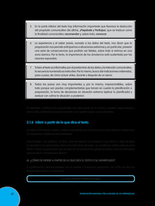 5.	 En la parte inferior del texto hay información importante que favorece la deducción
           del propósito comunicativo del afiche, ¡Prepárate y Participa!, que se traduce como
           la finalidad comunicativa: recomendar y, sobre todo, convocar.


       6.	 La experiencia y el saber previo, aunado a los datos del texto, nos dicen que la
           preparación nos permite anticiparnos a situaciones extremas y, en particular, prevenir
           una serie de consecuencias que podrían ser fatales, sobre todo si vivimos en una
           zona sísmica. Por lo tanto, la importancia de los simulacros está sustentada por las
           razones expuestas.


       7.	 Si bien el texto es informativo por el predominio de los datos y la intención comunicativa,
           la secuencia numerada es instructiva. Por lo mismo, busca dar indicaciones ordenadas,
           paso a paso, de cómo actuar antes, durante y después de un sismo.


       8.	 Todos los pasos son muy importantes y, por lo mismo, imprescindibles, sobre
           todo porque son pautas complementarias que toman en cuenta la planificación o
           preparación, la toma de decisiones en situación extrema (aplicar lo planificado) y
           evaluar con calma la situación a posteriori.



     En definitiva, conforme los estudiantes van avanzando en la lectura, pueden responderlas y,
     sobre todo, verificarlas progresivamente con nuestro apoyo como docentes.


     3.1.6	 Inferir a partir de lo que dice el texto.

     Localizar información, datos o pistas importantes es un primer paso para elaborar inferencias,
     conclusiones o deducciones relevantes.

     Una imagen, una palabra, un título, una cita textual, el contexto, lo que afirma o deja de decir
     el narrador o los personajes, incluso la estructura del texto, se constituyen datos valiosos para
     inferir o hacer suposiciones que ayudan en la construcción global del texto, como la verdadera
     esencia de la comprensión lectora.

     A)	 ¿Cómo se infiere a partir de lo que dice el texto o su significado?

     A continuación, leamos pasajes de un cuento y hagamos preguntas, con el fin de que los
     estudiantes infieran o deduzcan:

                                    La cinta amarilla rodeaba el lugar




40                                                   Movilización Nacional por la Mejora de los Aprendizajes
 