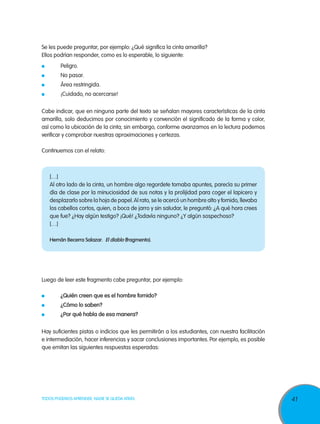 Se les puede preguntar, por ejemplo: ¿Qué significa la cinta amarilla?
Ellos podrían responder, como es lo esperable, lo siguiente:
 	       Peligro.
 	       No pasar.
 	       Área restringida.
 	       ¡Cuidado, no acercarse!

Cabe indicar, que en ninguna parte del texto se señalan mayores características de la cinta
amarilla, solo deducimos por conocimiento y convención el significado de la forma y color,
así como la ubicación de la cinta; sin embargo, conforme avanzamos en la lectura podemos
verificar y comprobar nuestras aproximaciones y certezas.

Continuemos con el relato:



     […]
     Al otro lado de la cinta, un hombre algo regordete tomaba apuntes, parecía su primer
     día de clase por la minuciosidad de sus notas y la prolijidad para coger el lapicero y
     desplazarlo sobre la hoja de papel. Al rato, se le acercó un hombre alto y fornido, llevaba
     los cabellos cortos, quien, a boca de jarro y sin saludar, le preguntó: ¿A qué hora crees
     que fue? ¿Hay algún testigo? ¡Qué! ¿Todavía ninguno? ¿Y algún sospechoso?
     […]

     Hernán Becerra Salazar. El diablo (fragmento).




Luego de leer este fragmento cabe preguntar, por ejemplo:

 	       ¿Quién creen que es el hombre fornido?
 	       ¿Cómo lo saben?
 	       ¿Por qué habla de esa manera?

Hay suficientes pistas o indicios que les permitirán a los estudiantes, con nuestra facilitación
e intermediación, hacer inferencias y sacar conclusiones importantes. Por ejemplo, es posible
que emitan las siguientes respuestas esperadas:




TODOS PODEMOS APRENDER, NADIE SE QUEDA ATRÁS                                                       41
 