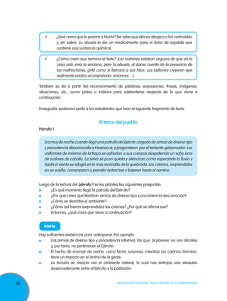 	       ¿Qué creen que le pasará a María? (Se sabe que ella es alérgica a los corticoides
                 y, sin saber, su abuela le dio un medicamento para el dolor de espalda que
                 contiene esa sustancia química).

        	       ¿Cómo creen que termina el texto? (Los ladrones estaban seguros de que en la
                 casa solo vivía la anciana, pero la abuela, al darse cuenta de la presencia de
                 los malhechores, gritó como si llamara a sus hijos. Los ladrones creyeron que
                 realmente estaba acompañada, entonces…).

     También se da a partir del reconocimiento de palabras, expresiones, frases, imágenes,
     situaciones, etc., como pistas o indicios para adelantarse respecto de lo que viene a
     continuación.

     Enseguida, podemos pedir a los estudiantes que lean el siguiente fragmento de texto.


                                          El terror del pueblo
     Párrafo 1


        Era muy de noche cuando llegó una patrulla del Ejército cargada de armas de diverso tipo
        y procedencia desconocida a Huariacca, y preguntaron por el teniente-gobernador. Los
        uniformes de invierno de la tropa se adherían a sus cuerpos despidiendo un vaho acre
        de sudores de caballo. La selva se puso quieta y silenciosa como esperando la lluvia y
        hasta el viento se refugió en lo más recóndito de la quebrada. Los colonos, sorprendidos
        en su sueño, comenzaron a prender antorchas y bajaron hacia el camino.


     Luego de la lectura del párrafo 1 se les plantea las siguientes preguntas:
      	    ¿En qué momento llegó la patrulla del Ejército?
      	    ¿Por qué crees que llevaban armas de diverso tipo y procedencia desconocida?
      	    ¿Cómo se describe el ambiente?
      	    ¿Cómo así fueron sorprendidos los colonos? ¿Por qué se afirma eso?
      	    Entonces, ¿qué crees que viene a continuación?


        Alerta

     Hay suficientes evidencias para anticiparse. Por ejemplo:
      	    Las armas de diverso tipo y procedencia informal, las que, al parecer, no son oficiales
           y, por tanto, no pertenecen al Ejército.
      	    El hecho de irrumpir de noche, como factor sorpresa, mientras los colonos dormían,
           tiene un impacto en el ánimo de la gente.
      	    La tensión se mezcla con el ambiente natural, lo cual nos anticipa una situación
           desencadenante entre el Ejército y la población.


46                                                   Movilización Nacional por la Mejora de los Aprendizajes
 