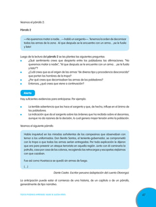 Veamos el párrafo 2:

Párrafo 2


     —No queremos matar a nadie... —habló un sargento—.  Tenemos la orden de decomisar
     todas las armas de la zona.  Al que después se le encuentre con un arma... ¡se le fusila
     y listo!


Luego de la lectura del párrafo 2 se les plantea las siguientes preguntas:
 	    ¿Qué sentimiento crees que despierta entre los pobladores las afirmaciones: “No
      queremos matar a nadie”, “Al que después se le encuentre con un arma…¡se le fusila
      y listo!”?
 	    ¿Cuál crees que es el origen de las armas “de diverso tipo y procedencia desconocida”
      que portan los hombres de la tropa?
 	    ¿Por qué crees que decomisaban las armas de los pobladores?
 	    Entonces, ¿qué crees que viene a continuación?


     Alerta

Hay suficientes evidencias para anticiparse. Por ejemplo:

 	         La terrible advertencia que les hace el sargento y que, de hecho, influye en el ánimo de
           los pobladores.
 	         La indicación que da el sargento sobre las órdenes que ha recibido sobre el decomiso,
           aunque no da razones de la decisión, lo cual genera mayor tensión entre la población.

Veamos el siguiente párrafo:

     Había inquietud en las miradas soñolientas de los campesinos que observaban con
     temor a los uniformados. Don Benito Santos, el teniente-gobernador, se comprometió
     con la tropa a que todas las armas serían entregadas. Por toda explicación le dijeron
     que era para prevenir un ataque terrorista en aquella región. Junto con él caminaría la
     patrulla, casa por casa de los colonos, recogiendo las retrocargas y escopetas viejísimas
     con que cazaban. 

     Fue así como Huariacca se quedó sin armas de fuego.

     […]

                                Dante Castro. Escritor peruano (adaptación del cuento Otorongo).

La anticipación puede estar al comienzo de una historia, de un capítulo o de un párrafo,
generalmente de tipo narrativo.


TODOS PODEMOS APRENDER, NADIE SE QUEDA ATRÁS                                                          47
 