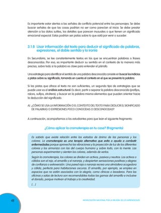 Es importante estar alertas a las señales de conflicto potencial entre los personajes. Se debe
     buscar señales de que las cosas podrían no ser como parecían al inicio. Se debe prestar
     atención a los datos sutiles, los detalles que parecen inusuales o que tienen un significado
     emocional especial. Estas podrían ser pistas sobre lo que está por venir o suceder.


     3.1.8	Usar información del texto para deducir el significado de palabras,
           expresiones, el doble sentido y la ironía

     En Secundaria, se lee constantemente textos en los que se encuentran palabras o frases
     desconocidas. Por eso, es importante deducir su sentido en el contexto de la manera más
     precisa, sobre todo si la palabra es clave para entender el párrafo.

     Una estrategia para identificar el sentido de una palabra desconocida consiste en buscar los indicios
     o pistas sobre su significado, tomando en cuenta el contexto en el que se presenta la palabra.

     Si las pistas que ofrece el texto no son suficientes, un segundo tipo de estrategias que se
     puede usar es el análisis estructural. Es decir, partir o separar la palabra desconocida (prefijos,
     raíces, sufijos, etcétera), y buscar en la palabra misma elementos que pueden orientar hacia
     la deducción del significado.

     A)	 ¿Cómo se usa la información o el contexto del texto para deducir el significado
         de palabras o expresiones poco conocidas o desconocidas?


     A continuación, acompañemos a los estudiantes para que lean el siguiente fragmento:


                    ¿Cómo aplicar la cromoterapia en tu casa? (fragmento)

        Es sabido que existe relación entre los estados de ánimo de las personas y los
        colores. La cromoterapia es una terapia alternativa que evita o ayuda a combatir
        enfermedades porque aprovecha las vibraciones y la proyección de luz de los diferentes
        colores y los armoniza con las del cuerpo humano y, sobre todo, con la mente. Las
        personas experimentan y sienten los colores, además de verlos.
        Según la cromoterapia, los colores se dividen en activos, pasivos y neutros. Los activos o
        cálidos son el rojo, el amarillo y el naranja, y despiertan sensaciones positivas y alegres
        de confianza o extroversión. Una pared roja o naranja recrea una atmósfera acogedora
        y cálida, perfecta para habitaciones oscuras. El amarillo, por ejemplo, se emplea en
        espacios que no están asociados con la alegría, como clínicas o lavaderos. Para las
        oficinas y salas de lectura son recomendables todas las gamas del amarillo e inclusive
        el dorado, porque motivan al trabajo y la creatividad.
        […]




48                                                    Movilización Nacional por la Mejora de los Aprendizajes
 