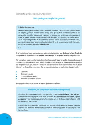 Veamos otro ejemplo para deducir una expresión:

                                 Cómo proteger su empleo (fragmento)



          3. Redes de contactos
          Generalmente, pensamos en cultivar redes de contactos como un medio para obtener
          un empleo, pero en tiempos como estos, tiene que cultivar contactos dentro de su
          compañía. Una idea equivocada y común es pensar que su jefe es quien decide si
          usted se queda o se va durante una ronda de despidos. Lo cierto es que con frecuencia,
          es un equipo de gerentes de muy alto nivel quienes toman la decisión (usted no lo sabe,
          pero su jefe podría ser quien resulte despedido). Si no lo conocen y nunca lo han visto,
          es mucho más fácil para ellos jalar el gatillo.
          […]


     En el contexto del texto acompañemos a los estudiantes para que deduzcan el significado de
     una palabra o expresión poco conocida, desconocida o con varios sentidos o significados.

     Por ejemplo, si les preguntamos qué significa la expresión jalar el gatillo, ellos pueden usar el
     contexto o la atmósfera del texto, el tema tratado (cómo proteger el trabajo, es decir, cómo no
     ser despedido) y lo que precede y antecede a esta expresión alude claramente a una situación
     laboral y no de policías y ladrones. Así, se espera que digan lo siguiente o algo parecido:

      	         Despedir.
      	         Botar del trabajo.
      	         Liquidar laboralmente.
      	         Rescindir el contrato laboral.

     Veamos otro ejemplo en el que se pueda deducir una palabra:


                          El caballo, un compañero del hombre (fragmento)

          Mamífero de dimensiones medianas o grandes y de constitución fuerte y ágil a la vez.
          Sus hembras son las yeguas y sus crías, los potros. Sus extremidades son largas y aptas
          para correr y sus pies se apoyan en el suelo solo con un dedo, cuya parte trasera está
          recubierta por una pezuña.

          Los caballos son animales herbívoros. En estado salvaje viven en rebaño, pero la
          mayoría son animales domésticos que viven en establos y pastan en los campos o en
          las montañas.



50                                                   Movilización Nacional por la Mejora de los Aprendizajes
 