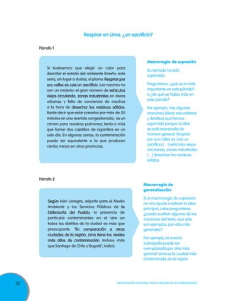Respirar en Lima: ¿un sacrificio?

     Párrafo 1


                                                                       Macrorregla de supresión
         Si tuviésemos que elegir un color para
                                                                       (Lo tachado ha sido
         describir el estado del ambiente limeño, este                 suprimido).
         sería, sin lugar a dudas, el plomo. Respirar por
         sus calles es casi un sacrificio. Las razones no              Preguntarse: ¿qué es lo más
         son un misterio: el gran número de vehículos                  importante en este párrafo?
         viejos circulando, zonas industriales en áreas                o ¿de qué se habla más en
         urbanas y falta de conciencia de muchos                       este párrafo?
         a la hora de desechar los residuos sólidos.                   Por ejemplo, hay algunas
         Basta decir que estar parados por más de 20                   oraciones (ideas secundarias
         minutos en una avenida congestionada, es un                   y detalles) que hemos
         crimen para nuestros pulmones; tanto o más                    suprimido porque la idea
         que fumar dos cajetillas de cigarrillos en un                 ya está expresada de
         solo día. En algunas zonas, la contaminación                  manera general: Respirar
         puede ser equivalente a la que producen                       por sus calles es casi un
         ciertas minas en otras provincias.                            sacrificio […] vehículos viejos
                                                                       circulando, zonas industriales
                                                                       […] desechar los residuos
                                                                       sólidos.



     Párrafo 2
                                                                     Macrorregla de
                                                                     generalización

                                                                     Si la macrorregla de supresión
          Según Iván Lanegra, adjunto para el Medio
                                                                     no nos ayuda a extraer la idea
          Ambiente y los Servicios Públicos de la                    principal, cabe preguntarse:
          Defensoría del Pueblo, la presencia de                     ¿puedo sustituir algunas de las
          partículas contaminantes en el aire en                     oraciones del texto, que solo
          todos los distritos de la ciudad es más que                son ejemplos, por otra más
          preocupante. “En comparación a otras                       generales?
          ciudades de la región, Lima tiene los niveles
                                                                     Por ejemplo, la oración
          más altos de contaminación. Incluso, más
                                                                     subrayada puede ser
          que Santiago de Chile y Bogotá”, indicó.
                                                                     reemplazada por otra más
                                                                     general: Lima es la ciudad más
                                                                     contaminada de la región.




52                                                 Movilización Nacional por la Mejora de los Aprendizajes
 