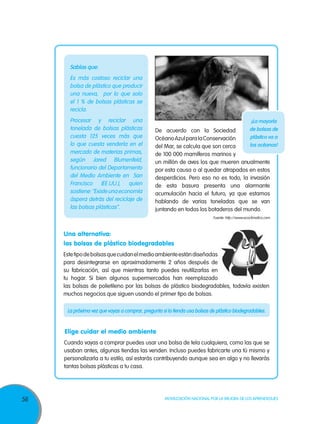Sabías que:
       Es más costoso reciclar una
       bolsa de plástico que producir
       una nueva, por lo que solo
       el 1 % de bolsas plásticas se
       recicla.
       Procesar y reciclar una                                                                     ¡La mayoría
       tonelada de bolsas plásticas             De acuerdo con la Sociedad                        de bolsas de
       cuesta 125 veces más que                 Océano Azul para la Conservación                  plástico va a
       lo que cuesta venderla en el             del Mar, se calcula que son cerca                 los océanos!
       mercado de materias primas,              de 100 000 mamíferos marinos y
       según Jared Blumenfeld,                  un millón de aves los que mueren anualmente
       funcionario del Departamento             por esta causa o al quedar atrapados en estos
       del Medio Ambiente en San                desperdicios. Pero eso no es todo, la invasión
       Francisco (EE.UU.), quien                de esta basura presenta una alarmante
       sostiene: “Existe una economía           acumulación hacia el futuro, ya que estamos
       áspera detrás del reciclaje de           hablando de varias toneladas que se van
       las bolsas plásticas”.                   juntando en todos los botaderos del mundo.
                                                                            Fuente: http://www.ecoclimatico.com



     Una alternativa:
     las bolsas de plástico biodegradables
     Este tipo de bolsas que cuidan el medio ambiente están diseñadas
     para desintegrarse en aproximadamente 2 años después de
     su fabricación, así que mientras tanto puedes reutilizarlas en
     tu hogar. Si bien algunos supermercados han reemplazado
     las bolsas de polietileno por las bolsas de plástico biodegradables, todavía existen
     muchos negocios que siguen usando el primer tipo de bolsas.

      La próxima vez que vayas a comprar, pregunta si la tienda usa bolsas de plástico biodegradables.


     Elige cuidar el medio ambiente
     Cuando vayas a comprar puedes usar una bolsa de tela cualquiera, como las que se
     usaban antes, algunas tiendas las venden. Incluso puedes fabricarte una tú mismo y
     personalizarla a tu estilo, así estarás contribuyendo aunque sea en algo y no llevarás
     tantas bolsas plásticas a tu casa.




56                                                   Movilización Nacional por la Mejora de los Aprendizajes
 