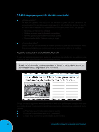 3.2.4 Estrategia para generar la situación comunicativa

      	          ¿En qué consiste?
     	           Se trata de generar una situación de escritura a partir de una necesidad de
                 comunicación. Por ejemplo, podemos preguntar a los estudiantes qué es lo que ha
                 sucedido últimamente en sus comunidades. Así, los estudiantes dirán, por ejemplo:
                 -	Un choque en la avenida principal.
                 -	Un bote se volteó en el río llevando comestibles.
                 -	 Un niño ganó un premio internacional de ajedrez.
                 -	 Una campaña de No Violencia contra la Mujer.

         	       ¿Para qué se utiliza?
     	           Se usa para que los estudiantes se motiven a escribir a partir de una necesidad real o
                 la que nosotros podamos recrear para que se expresen a través de la escritura.

     A)	 ¿Cómo generamos la situación comunicativa?

     A partir de los siguientes ejemplos, podemos sugerirles a los estudiantes que elaboren una
     noticia y un texto argumentativo, respectivamente. Veamos:


             A partir de la información que te proporcionan el titular y la foto siguiente, redacta en
             aproximadamente 20 renglones un texto periodístico.




                    En el distrito de Chinchero, provincia de
                    Urubamba, departamento del Cusco...




     Escoge uno de los siguientes temas y redacta un texto en el que adoptes una postura a favor
     o en contra de este. Fundamenta tu opinión con argumentos o razones que sustenten tu punto
     de vista.
      	      La TV peruana es un medio para educar al pueblo.
      	      El futuro de los estudiantes está en la Universidad.
      	      La mujer tiene las mismas oportunidades que el hombre.



68                                                       Movilización Nacional por la Mejora de los Aprendizajes
 