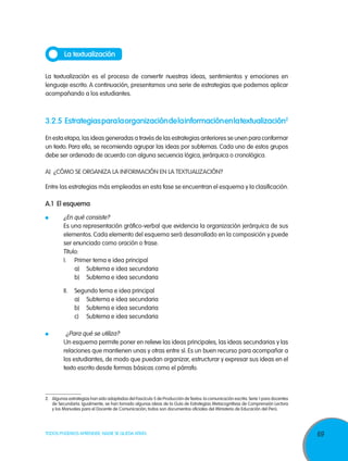 La textualización

La textualización es el proceso de convertir nuestras ideas, sentimientos y emociones en
lenguaje escrito. A continuación, presentamos una serie de estrategias que podemos aplicar
acompañando a los estudiantes.



3.2.5	 Estrategias para la organización de la información en la textualización2

En esta etapa, las ideas generadas a través de las estrategias anteriores se unen para conformar
un texto. Para ello, se recomienda agrupar las ideas por subtemas. Cada uno de estos grupos
debe ser ordenado de acuerdo con alguna secuencia lógica, jerárquica o cronológica.

A)	 ¿Cómo se organiza la información en la textualización?

Entre las estrategias más empleadas en esta fase se encuentran el esquema y la clasificación.

A.1 El esquema
    	
  ¿En qué consiste?
	 Es una representación gráfico-verbal que evidencia la organización jerárquica de sus
  elementos. Cada elemento del esquema será desarrollado en la composición y puede
  ser enunciado como oración o frase.
	Título:
	I.	 Primer tema e idea principal
		 a)	 Subtema e idea secundaria
		 b)	 Subtema e idea secundaria

	II.	          Segundo tema e idea principal
		             a)	 Subtema e idea secundaria
		             b)	 Subtema e idea secundaria
		             c)	 Subtema e idea secundaria

	  ¿Para qué se utiliza?
	Un esquema permite poner en relieve las ideas principales, las ideas secundarias y las
  relaciones que mantienen unas y otras entre sí. Es un buen recurso para acompañar a
  los estudiantes, de modo que puedan organizar, estructurar y expresar sus ideas en el
  texto escrito desde formas básicas como el párrafo.



2.	Algunas estrategias han sido adaptadas del Fascículo 5 de Producción de Textos: la comunicación escrita. Serie 1 para docentes
   de Secundaria. Igualmente, se han tomado algunas ideas de la Guía de Estrategias Metacognitivas de Comprensión Lectora
   y los Manuales para el Docente de Comunicación; todos son documentos oficiales del Ministerio de Educación del Perú.




TODOS PODEMOS APRENDER, NADIE SE QUEDA ATRÁS                                                                                        69
 