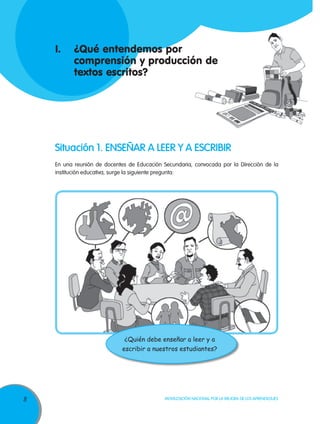 I.	 ¿Qué entendemos por
    	 comprensión y producción de
    	 textos escritos?




    Situación 1. ENSEÑAR A LEER Y A ESCRIBIR
    En una reunión de docentes de Educación Secundaria, convocada por la Dirección de la
    institución educativa, surge la siguiente pregunta:




                              ¿Quién debe enseñar a leer y a
                             escribir a nuestros estudiantes?




8                                            Movilización Nacional por la Mejora de los Aprendizajes
 