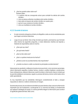 3. 	 ¿Qué les gustaría saber sobre eso?
       		 Quisiera saber…
             •	 a quiénes más les corresponde actuar para combatir los efectos del cambio
                climático…
             •	 cómo se piensa enfrentar el problema del cambio climático…
             •	 todo sobre el impacto del cambio climático en nuestro país…
             •	 qué es lo que ocasiona el cambio climático…
             •	 cómo se manifiesta el cambio climático…


4.2.2	 Durante la lectura

 	     En este momento entregamos el texto y la infografía a cada uno de los estudiantes para
       que hagan una lectura silenciosa.

 	     Luego de que ya tienen claro el tipo de texto que leerán, promovemos que formulen
       ellos mismos las siguientes preguntas, a modo referencial, mientras van leyendo y
       tratando de responderlas sobre la marcha:

       •	 ¿Para qué voy a leer?

       •	 ¿De qué trata el texto?

       •	 ¿Qué se dice sobre eso?

       •	 ¿Qué o a quiénes involucran los hechos?

       •	 ¿Dónde ocurren los acontecimientos más importantes?

       •	 ¿Cuándo ocurrieron o están ocurriendo los principales acontecimientos?

Estas pautas les ayudarán a reflexionar durante el proceso lector, como reconocer personajes,
ubicar información específica, localizar hechos, construir y verificar hipótesis o predicciones,
hacer anticipaciones, elaborar inferencias a partir de datos o información clave en el texto que
les permita establecer conclusiones, regular su proceso de lectura y tomar control sobre cómo
están aprendiendo.

Es muy importante que los estudiantes interroguen constantemente al texto y ensayen
respuestas en silencio o realicen anotaciones al margen.

Durante este proceso, les recordaremos también que para destacar, fijar y evocar la información
importante que van localizando y construyendo en su memoria de trabajo, es fundamental
que apliquen estrategias de apoyo, lo cual les permitirá integrar la información para construir
el significado global del texto, tales como:



TODOS PODEMOS APRENDER, NADIE SE QUEDA ATRÁS                                                       83
 