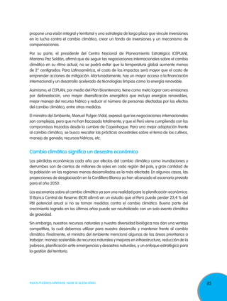 propone una visión integral y territorial y una estrategia de largo plazo que vincule inversiones
en la lucha contra el cambio climático, crear un fondo de inversiones y un mecanismo de
compensaciones.

Por su parte, el presidente del Centro Nacional de Planeamiento Estratégico (CEPLAN),
Mariano Paz Soldán, afirmó que de seguir las negociaciones internacionales sobre el cambio
climático en su ritmo actual, no se podrá evitar que la temperatura global aumente menos
de 2° centígrados. Para Latinoamérica, el costo de los impactos será mayor que el costo de
emprender acciones de mitigación. Afortunadamente, hay un mayor acceso a la financiación
internacional y un desarrollo acelerado de tecnologías limpias como la energía renovable.

Asimismo, el CEPLAN, por medio del Plan Bicentenario, tiene como meta lograr cero emisiones
por deforestación, una mayor diversificación energética que incluya energías renovables,
mejor manejo del recurso hídrico y reducir el número de personas afectadas por los efectos
del cambio climático, entre otras medidas.

El ministro del Ambiente, Manuel Pulgar-Vidal, expresó que las negociaciones internacionales
son complejas, pero que no han fracasado totalmente, y que el Perú viene cumpliendo con los
compromisos trazados desde la cumbre de Copenhague. Para una mejor adaptación frente
al cambio climático, se busca rescatar las prácticas ancestrales sobre el tema de los cultivos,
manejo de ganado, recursos hídricos, etc.


Cambio climático significa un desastre económico
Las pérdidas económicas cada año por efectos del cambio climático como inundaciones y
derrumbes son de cientos de millones de soles en cada región del país, y gran cantidad de
la población en las regiones menos desarrolladas es la más afectada. En algunos casos, las
proyecciones de desglaciación en la Cordillera Blanca ya han alcanzado el escenario previsto
para el año 2050.

Los escenarios sobre el cambio climático ya son una realidad para la planificación económica.
El Banco Central de Reserva (BCR) afirmó en un estudio que el Perú puede perder 23,4 % del
PBI potencial anual si no se toman medidas contra el cambio climático. Buena parte del
crecimiento logrado en los últimos años puede ser neutralizado con un solo evento climático
de gravedad.

Sin embargo, nuestros recursos naturales y nuestra diversidad biológica nos dan una ventaja
competitiva, la cual debemos utilizar para nuestro desarrollo y mantener frente al cambio
climático. Finalmente, el ministro del Ambiente mencionó algunas de las áreas prioritarias a
trabajar: manejo sostenible de recursos naturales y mejoras en infraestructura, reducción de la
pobreza, planificación ante emergencias y desastres naturales, y un enfoque estratégico para
la gestión del territorio.




TODOS PODEMOS APRENDER, NADIE SE QUEDA ATRÁS                                                        85
 