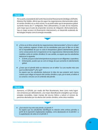 Párrafo 3

      Por su parte, el presidente del Centro Nacional de Planeamiento Estratégico (CEPLAN),
      Mariano Paz Soldán, afirmó que de seguir las negociaciones internacionales sobre
      el cambio climático en su ritmo actual, no se podrá evitar que la temperatura global
      aumente menos de 2° centígrados. Para Latinoamérica, el costo de los impactos
      será mayor que el costo de emprender acciones de mitigación. Afortunadamente,
      hay un mayor acceso a la financiación internacional y un desarrollo acelerado de
      tecnologías limpias como la energía renovable.




     	 ¿Cómo es el ritmo actual de las negociaciones internacionales? ¿Cómo lo sabes?
        Aquí, podemos regresar al texto con los estudiantes para que se fijen en el dato
        de la imposibilidad de que no suba la temperatura global (calentamiento global),
        como consecuencia de la inoperancia en las negociaciones internacionales (tomar
        medidas contra el cambio climático). En ese sentido, se espera que los estudiantes
        deduzcan lo siguiente:
        •	 Es lento, ya que si sube la temperatura es porque no son diligentes u operativos.
        •	 Entrampado, puesto que se corre el riesgo de que aumente el calentamiento
            global.

     	 ¿Crees que el párrafo leído se relaciona con el refrán “La cura resulta más cara
        que la enfermedad”? ¿Por qué?
        Se espera que los estudiantes deduzcan la idea de que prevenir será menos
        costoso que mitigar el impacto del cambio climático y que, por lo tanto, el refrán sí
        se conecta o vincula con el contenido del párrafo.




   Párrafo 4
      Asimismo, el CEPLAN, por medio del Plan Bicentenario, tiene como meta lograr
      cero emisiones por deforestación, una mayor diversificación energética que incluya
      energías renovables, mejor manejo del recurso hídrico y reducir el número de
      personas afectadas por los efectos del cambio climático, entre otras medidas.




     	 ¿Qué relación hay entre este párrafo y el párrafo 1?
         Se espera que los estudiantes identifiquen la relación entre ambos párrafos a
         partir de la expresión implementar medidas, como declaración en el párrafo 1, y
         la explicitación de estas en el párrafo 4.



TODOS PODEMOS APRENDER, NADIE SE QUEDA ATRÁS                                                    89
 