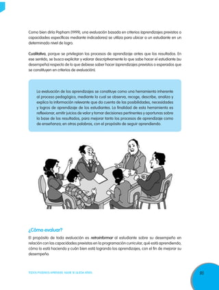 Como bien diría Popham (1999), una evaluación basada en criterios (aprendizajes previstos o
capacidades específicas mediante indicadores) se utiliza para ubicar a un estudiante en un
determinado nivel de logro.

Cualitativa, porque se privilegian los procesos de aprendizaje antes que los resultados. En
ese sentido, se busca explicitar y valorar descriptivamente lo que sabe hacer el estudiante (su
desempeño) respecto de lo que debiese saber hacer (aprendizajes previstos o esperados que
se constituyen en criterios de evaluación).




     La evaluación de los aprendizajes se constituye como una herramienta inherente
     al proceso pedagógico, mediante la cual se observa, recoge, describe, analiza y
     explica la información relevante que da cuenta de las posibilidades, necesidades
     y logros de aprendizaje de los estudiantes. La finalidad de esta herramienta es
     reflexionar, emitir juicios de valor y tomar decisiones pertinentes y oportunas sobre
     la base de los resultados, para mejorar tanto los procesos de aprendizaje como
     de enseñanza; en otras palabras, con el propósito de seguir aprendiendo.




¿Cómo evaluar?
El propósito de toda evaluación es retroinformar al estudiante sobre su desempeño en
relación con las capacidades previstas en la programación curricular, qué está aprendiendo,
cómo lo está haciendo y cuán bien está logrando los aprendizajes, con el fin de mejorar su
desempeño.



TODOS PODEMOS APRENDER, NADIE SE QUEDA ATRÁS                                                      95
 
