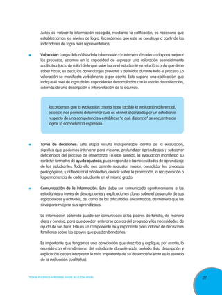 Antes de valorar la información recogida, mediante la calificación, es necesario que
  establezcamos los niveles de logro. Recordemos que este se construye a partir de los
  indicadores de logro más representativos.

    	     Valoración: Luego del análisis de la información y la intervención adecuada para mejorar
          los procesos, estamos en la capacidad de expresar una valoración esencialmente
          cualitativa (juicio de valor) de lo que sabe hacer el estudiante en relación con lo que debe
          saber hacer, es decir, los aprendizajes previstos y definidos durante todo el proceso. La
          valoración se manifiesta verbalmente o por escrito. Esto supone una calificación que
          indique el nivel de logro de las capacidades desarrolladas con la escala de calificación,
          además de una descripción e interpretación de lo ocurrido.



        	Recordemos que la evaluación criterial hace factible la evaluación diferencial,
          es decir, nos permite determinar cuál es el nivel alcanzado por un estudiante
          respecto de una competencia y establecer “a qué distancia” se encuentra de
          lograr la competencia esperada.




    	     Toma de decisiones: Esta etapa resulta indispensable dentro de la evaluación,
          significa que podemos intervenir para mejorar, profundizar aprendizajes y subsanar
          deficiencias del proceso de enseñanza. En este sentido, la evaluación manifiesta su
          carácter formativo de ayuda ajustada, pues responde a las necesidades de aprendizaje
          de los estudiantes. Todo ello nos permite reajustar, nivelar, consolidar los procesos
          pedagógicos; y, al finalizar el año lectivo, decidir sobre la promoción, la recuperación o
          la permanencia de cada estudiante en el mismo grado.

    	     Comunicación de la información: Esta debe ser comunicada oportunamente a los
          estudiantes a través de descripciones y explicaciones claras sobre el desarrollo de sus
          capacidades y actitudes, así como de las dificultades encontradas, de manera que les
          sirva para mejorar sus aprendizajes.

	         La información obtenida puede ser comunicada a los padres de familia, de manera
          clara y concisa, para que puedan enterarse acerca del progreso y las necesidades de
          ayuda de sus hijos. Este es un componente muy importante para la toma de decisiones
          familiares sobre los apoyos que puedan brindarles.

	         Es importante que tengamos una apreciación que describa y explique, por escrito, lo
          ocurrido con el rendimiento del estudiante durante cada período. Esta descripción y
          explicación deben interpretar lo más importante de su desempeño (esta es la esencia
          de la evaluación cualitativa).



TODOS PODEMOS APRENDER, NADIE SE QUEDA ATRÁS                                                             97
 